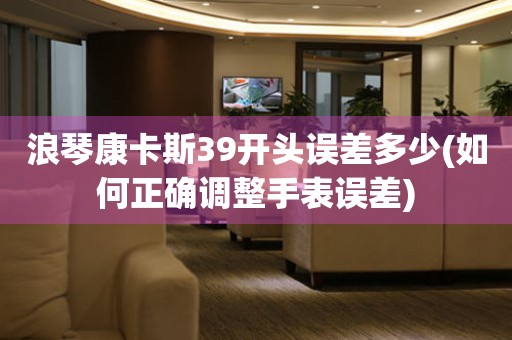 浪琴康卡斯39開(kāi)頭誤差多少(如何正確調(diào)整手表誤差)