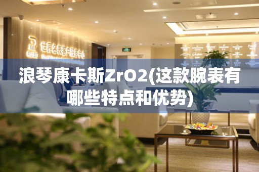 浪琴康卡斯ZrO2(這款腕表有哪些特點(diǎn)和優(yōu)勢(shì))