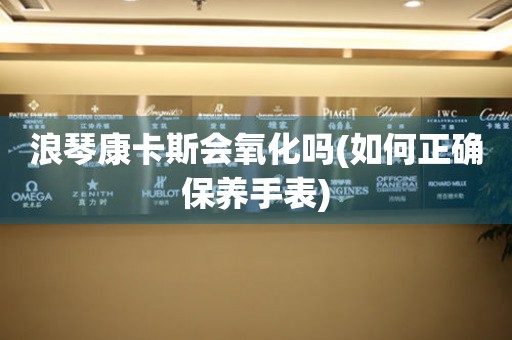 浪琴康卡斯會氧化嗎(如何正確保養(yǎng)手表)