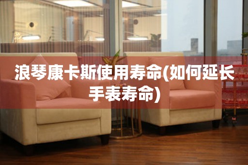 浪琴康卡斯使用壽命(如何延長手表壽命)