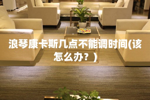 浪琴康卡斯幾點(diǎn)不能調(diào)時(shí)間(該怎么辦？)