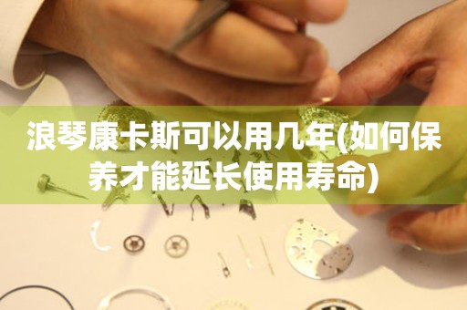 浪琴康卡斯可以用幾年(如何保養(yǎng)才能延長使用壽命)