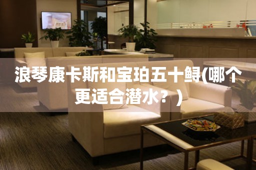 浪琴康卡斯和寶珀五十鱘(哪個(gè)更適合潛水？)