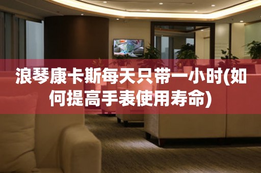 浪琴康卡斯每天只帶一小時(如何提高手表使用壽命)