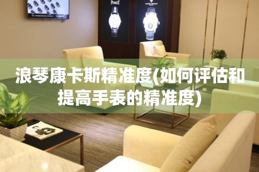 浪琴康卡斯精準(zhǔn)度(如何評(píng)估和提高手表的精準(zhǔn)度)