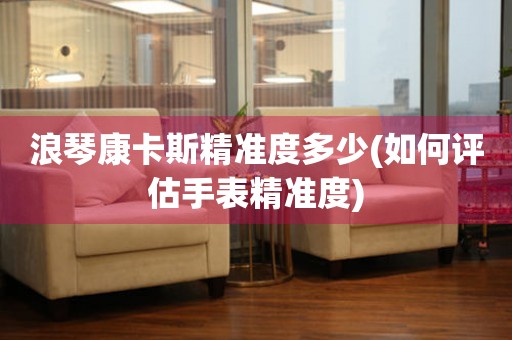 浪琴康卡斯精準(zhǔn)度多少(如何評(píng)估手表精準(zhǔn)度)
