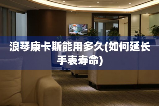 浪琴康卡斯能用多久(如何延長(zhǎng)手表壽命)