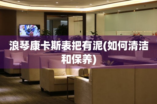 浪琴康卡斯表把有泥(如何清潔和保養(yǎng))