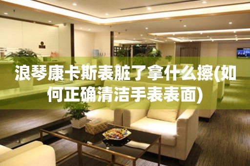 浪琴康卡斯表臟了拿什么擦(如何正確清潔手表表面)