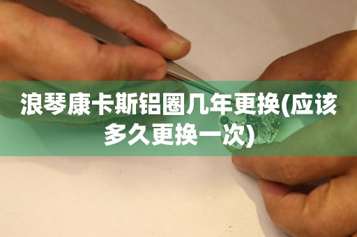 浪琴康卡斯鋁圈幾年更換(應(yīng)該多久更換一次)