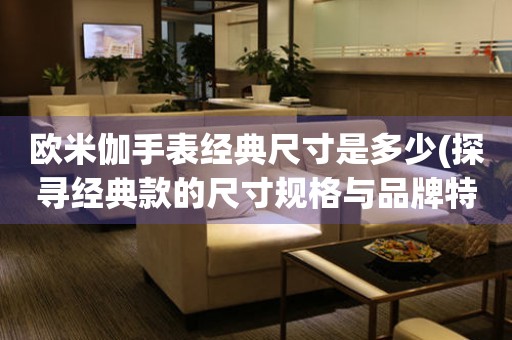 歐米伽手表經(jīng)典尺寸是多少(探尋經(jīng)典款的尺寸規(guī)格與品牌特色)
