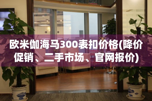 歐米伽海馬300表扣價(jià)格(降價(jià)促銷、二手市場(chǎng)、官網(wǎng)報(bào)價(jià))