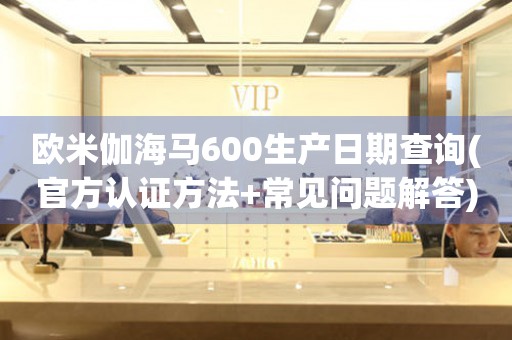 歐米伽海馬600生產(chǎn)日期查詢(官方認(rèn)證方法+常見(jiàn)問(wèn)題解答)