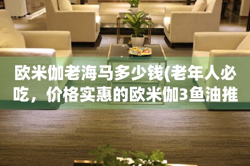 歐米伽老海馬多少錢(老年人必吃，價格實惠的歐米伽3魚油推薦)