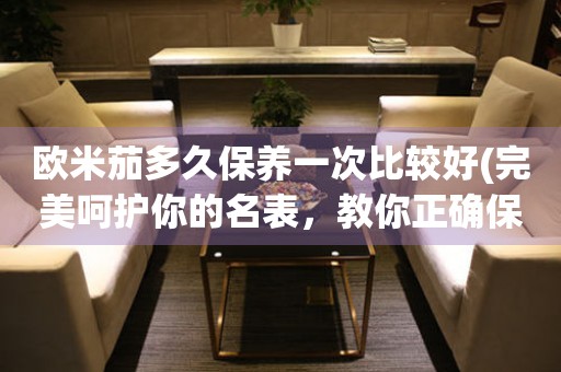 歐米茄多久保養(yǎng)一次比較好(完美呵護(hù)你的名表，教你正確保養(yǎng)歐米茄手表的方法)