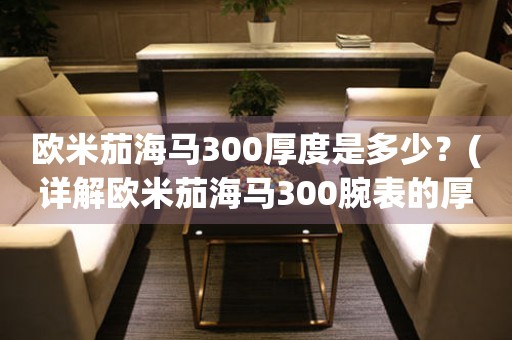 歐米茄海馬300厚度是多少？(詳解歐米茄海馬300腕表的厚度及其對手表的影響)