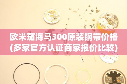 歐米茄海馬300原裝鋼帶價格(多家官方認證商家報價比較)
