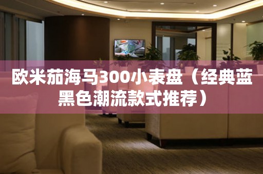 歐米茄海馬300小表盤（經(jīng)典藍黑色潮流款式推薦）