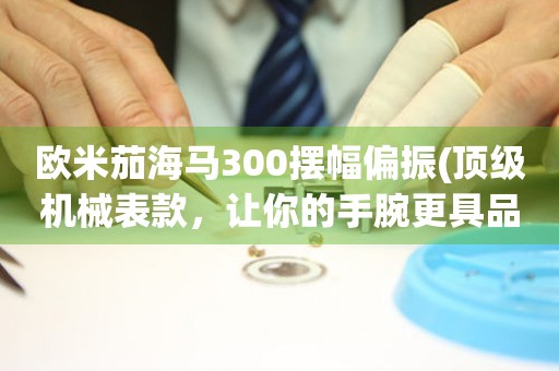 歐米茄海馬300擺幅偏振(頂級機械表款，讓你的手腕更具品味)
