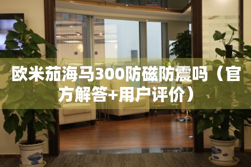 歐米茄海馬300防磁防震嗎（官方解答+用戶評價）