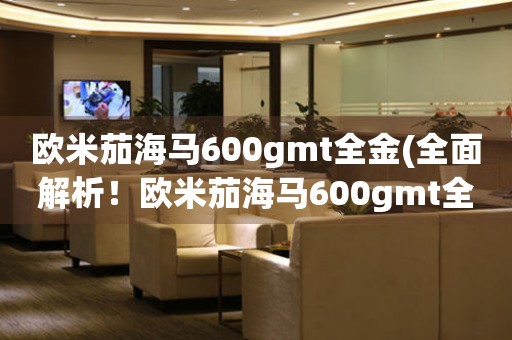 歐米茄海馬600gmt全金(全面解析！歐米茄海馬600gmt全金的價格、功能和購買攻略)
