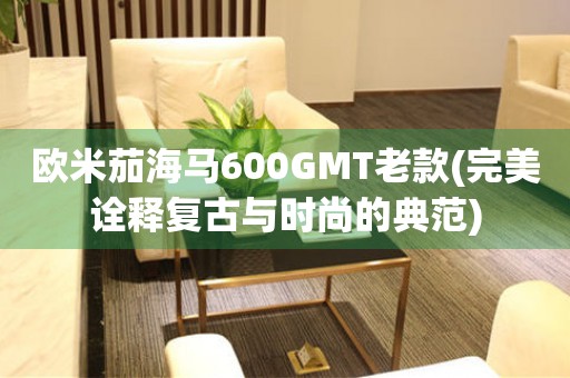 歐米茄海馬600GMT老款(完美詮釋復(fù)古與時尚的典范)