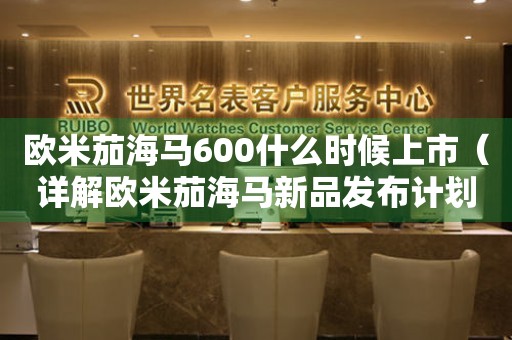 歐米茄海馬600什么時候上市（詳解歐米茄海馬新品發(fā)布計劃）