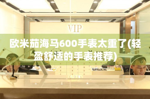 歐米茄海馬600手表太重了(輕盈舒適的手表推薦)