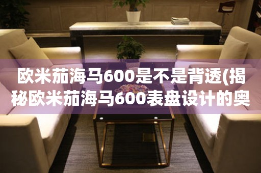 歐米茄海馬600是不是背透(揭秘歐米茄海馬600表盤設(shè)計的奧秘)