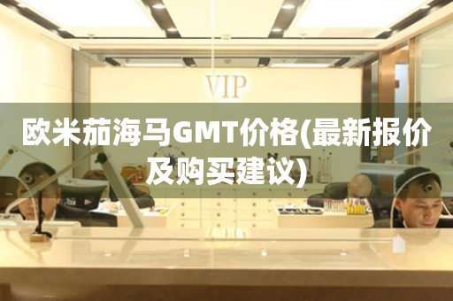 歐米茄海馬GMT價(jià)格(最新報(bào)價(jià)及購(gòu)買(mǎi)建議)
