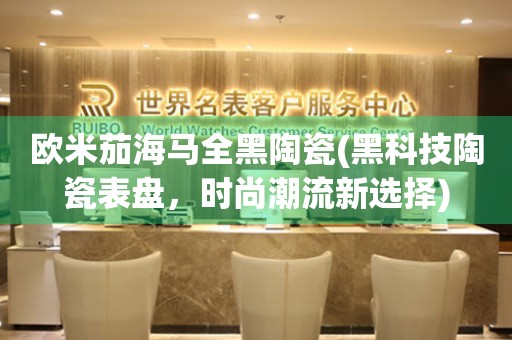 歐米茄海馬全黑陶瓷(黑科技陶瓷表盤(pán)，時(shí)尚潮流新選擇)