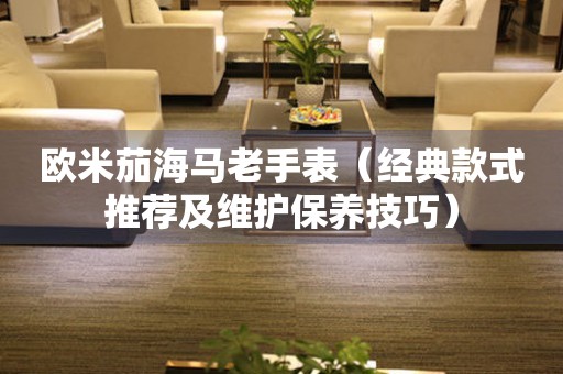 歐米茄海馬老手表（經典款式推薦及維護保養(yǎng)技巧）
