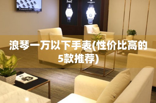 浪琴一萬以下手表(性價比高的5款推薦)