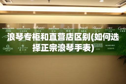 浪琴專柜和直營店區(qū)別(如何選擇正宗浪琴手表)