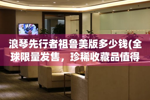浪琴先行者祖魯美版多少錢(全球限量發(fā)售，珍稀收藏品值得擁有)