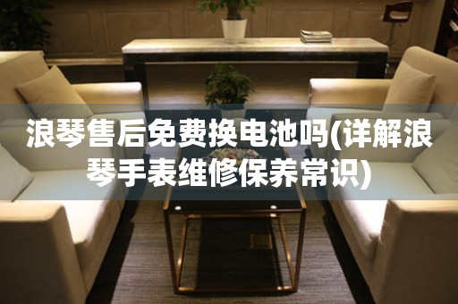 浪琴售后免費換電池嗎(詳解浪琴手表維修保養(yǎng)常識)