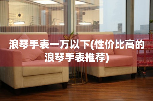 浪琴手表一萬以下(性價比高的浪琴手表推薦)