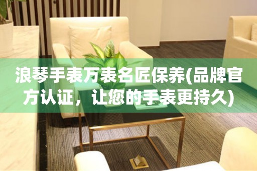 浪琴手表萬表名匠保養(yǎng)(品牌官方認證，讓您的手表更持久)