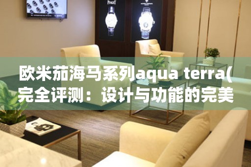 歐米茄海馬系列aqua terra(完全評測：設計與功能的完美結合)