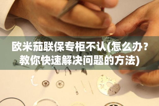 歐米茄聯(lián)保專(zhuān)柜不認(rèn)(怎么辦？教你快速解決問(wèn)題的方法)