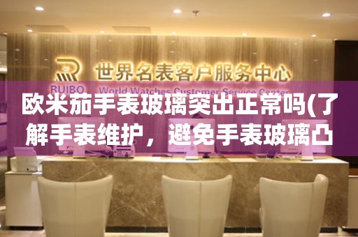 歐米茄手表玻璃突出正常嗎(了解手表維護，避免手表玻璃凸起的情況)