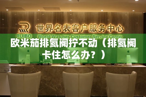 歐米茄排氦閥擰不動（排氦閥卡住怎么辦？）