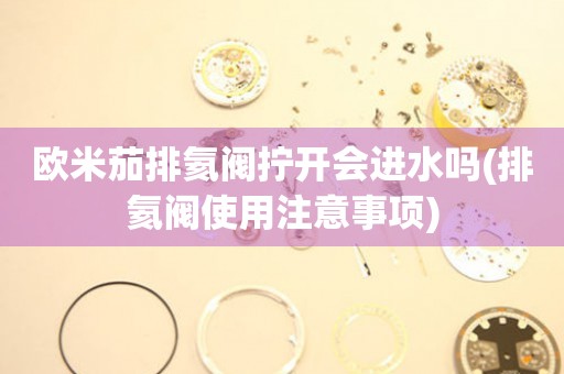 歐米茄排氦閥擰開(kāi)會(huì)進(jìn)水嗎(排氦閥使用注意事項(xiàng))