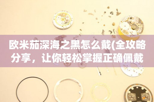 歐米茄深海之黑怎么戴(全攻略分享，讓你輕松掌握正確佩戴方式)