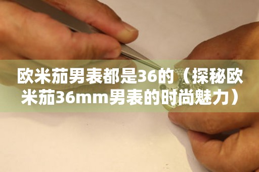 歐米茄男表都是36的（探秘歐米茄36mm男表的時(shí)尚魅力）