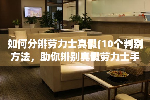 如何分辨勞力士真假(10個判別方法，助你辨別真假勞力士手表)