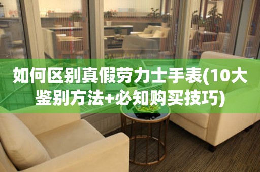如何區(qū)別真假勞力士手表(10大鑒別方法+必知購買技巧)