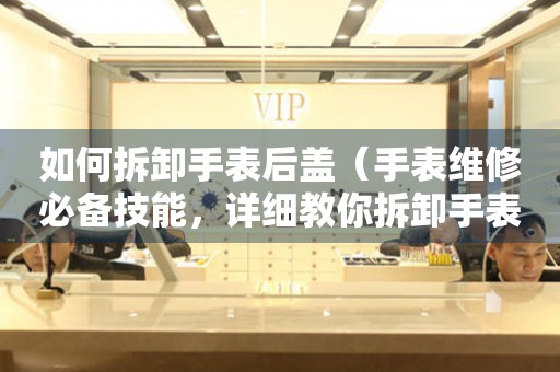 如何拆卸手表后蓋（手表維修必備技能，詳細(xì)教你拆卸手表后蓋的方法）
