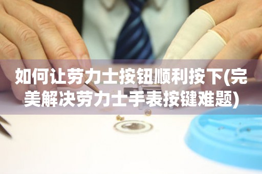 如何讓勞力士按鈕順利按下(完美解決勞力士手表按鍵難題)