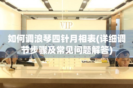 如何調(diào)浪琴四針月相表(詳細(xì)調(diào)節(jié)步驟及常見問題解答)
